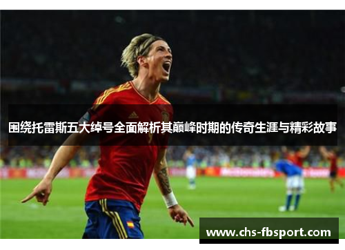 围绕托雷斯五大绰号全面解析其巅峰时期的传奇生涯与精彩故事