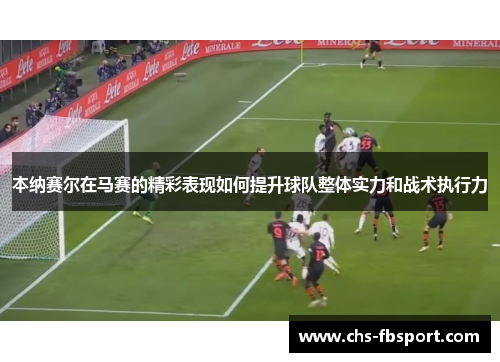 本纳赛尔在马赛的精彩表现如何提升球队整体实力和战术执行力