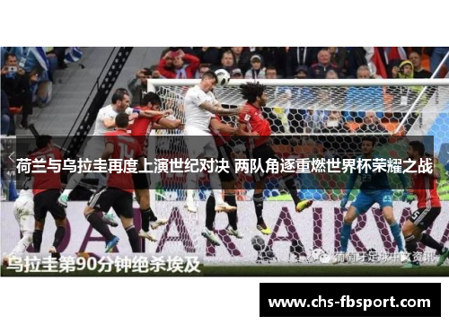 荷兰与乌拉圭再度上演世纪对决 两队角逐重燃世界杯荣耀之战