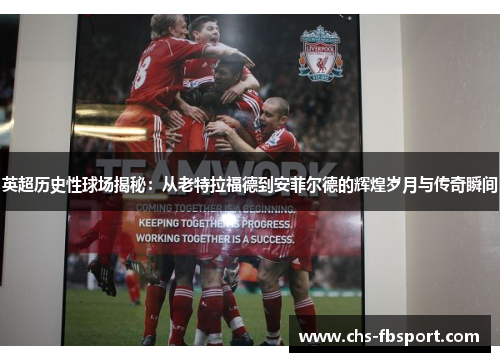 英超历史性球场揭秘：从老特拉福德到安菲尔德的辉煌岁月与传奇瞬间